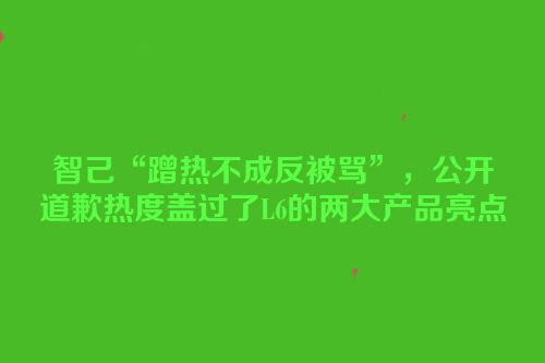 智己“蹭热不成反被骂”，公开道歉热度盖过了L6的两大产品亮点