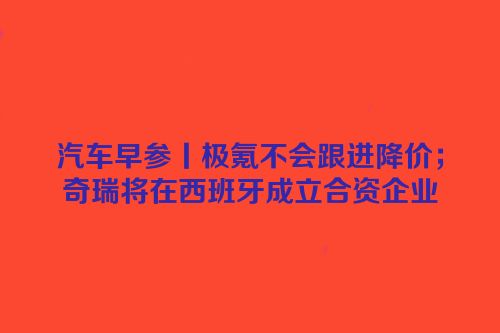 汽车早参丨极氪不会跟进降价；奇瑞将在西班牙成立合资企业