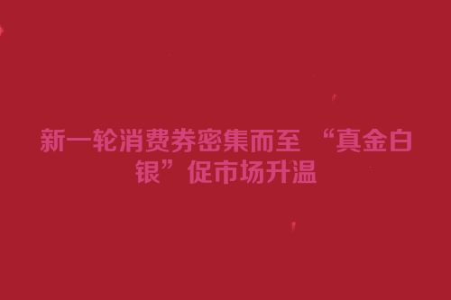新一轮消费券密集而至 “真金白银”促市场升温