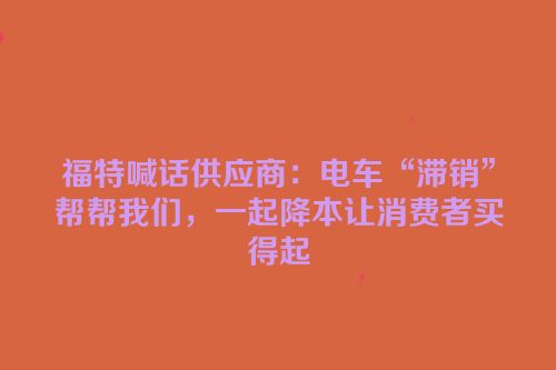 福特喊话供应商：电车“滞销”帮帮我们，一起降本让消费者买得起