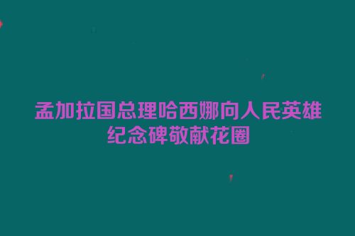 孟加拉国总理哈西娜向人民英雄纪念碑敬献花圈