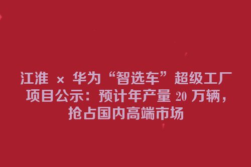 江淮 × 华为“智选车”超级工厂项目公示：预计年产量 20 万辆，抢占国内高端市场