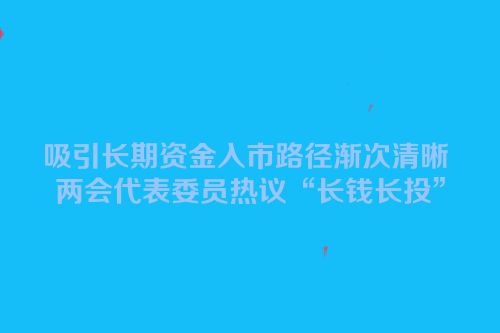 吸引长期资金入市路径渐次清晰 两会代表委员热议“长钱长投”