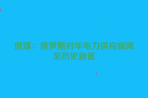 俄媒：俄罗斯对华电力供应骤降至历史新低
