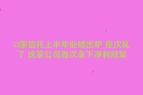 53家信托上半年业绩出炉 座次乱了 这家公司首次拿下净利冠军