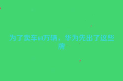 为了卖车60万辆，华为先出了这些牌