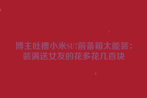 博主吐槽小米SU7前备箱太能装：装满送女友的花多花几百块