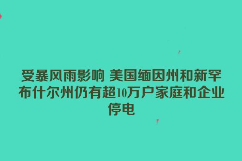 受暴风雨影响 美国缅因州和新罕布什尔州仍有超10万户家庭和企业停电