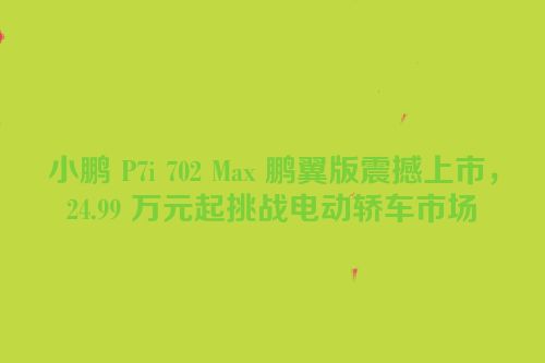 小鹏 P7i 702 Max 鹏翼版震撼上市，24.99 万元起挑战电动轿车市场