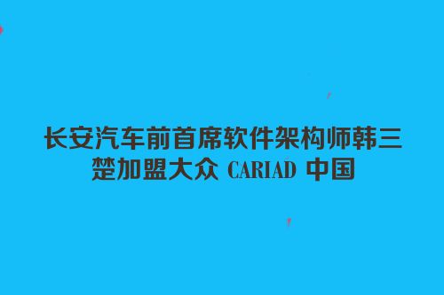 长安汽车前首席软件架构师韩三楚加盟大众 CARIAD 中国