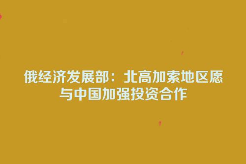 俄经济发展部：北高加索地区愿与中国加强投资合作