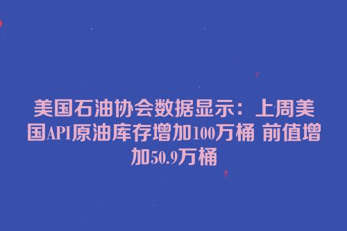 美国石油协会数据显示：上周美国API原油库存增加100万桶 前值增加50.9万桶