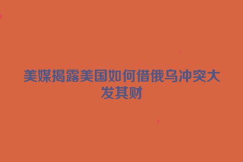 美媒揭露美国如何借俄乌冲突大发其财