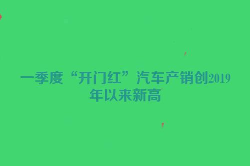 一季度“开门红”汽车产销创2019年以来新高