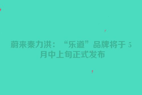 蔚来秦力洪：“乐道”品牌将于 5 月中上旬正式发布
