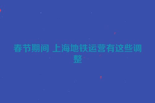 春节期间 上海地铁运营有这些调整