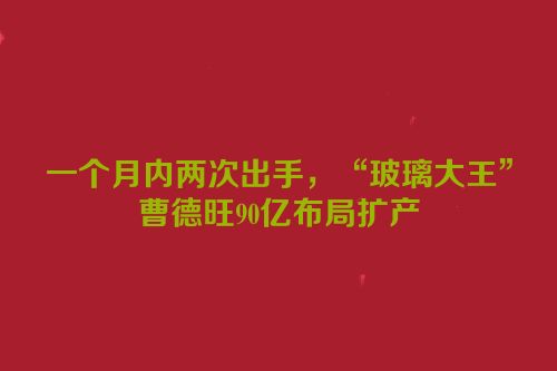一个月内两次出手，“玻璃大王”曹德旺90亿布局扩产