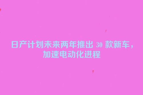 日产计划未来两年推出 30 款新车，加速电动化进程