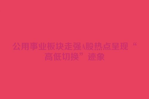 公用事业板块走强A股热点呈现“高低切换”迹象