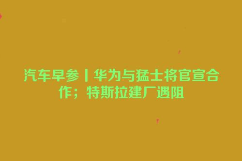 汽车早参丨华为与猛士将官宣合作；特斯拉建厂遇阻