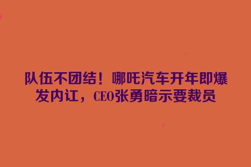 队伍不团结！哪吒汽车开年即爆发内讧，CEO张勇暗示要裁员