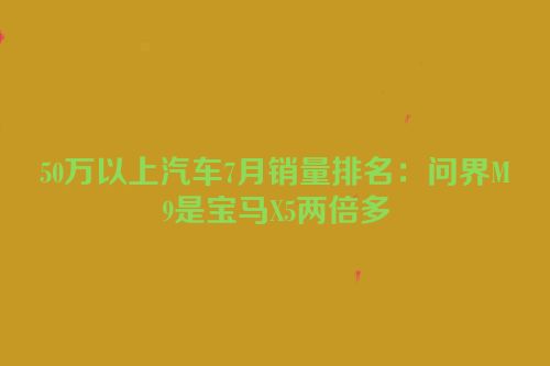 50万以上汽车7月销量排名：问界M9是宝马X5两倍多