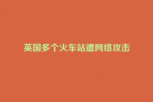 英国多个火车站遭网络攻击