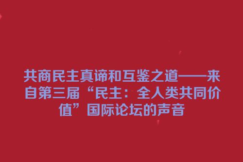 共商民主真谛和互鉴之道——来自第三届“民主：全人类共同价值”国际论坛的声音