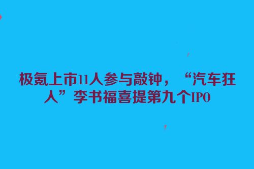 极氪上市11人参与敲钟，“汽车狂人”李书福喜提第九个IPO