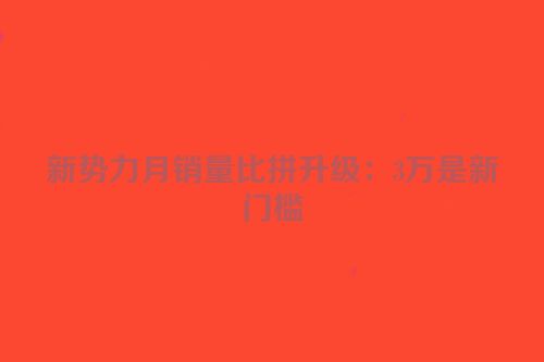 新势力月销量比拼升级：3万是新门槛