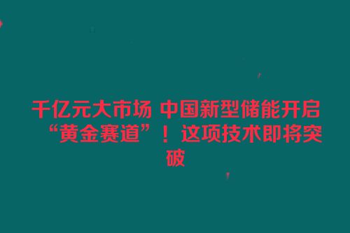 千亿元大市场 中国新型储能开启“黄金赛道”！这项技术即将突破