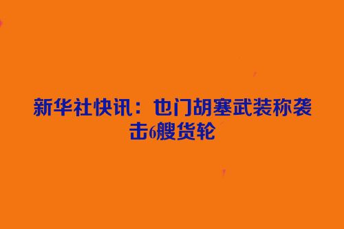 新华社快讯：也门胡塞武装称袭击6艘货轮