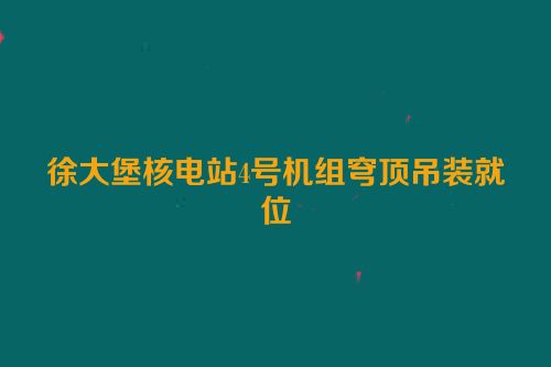 徐大堡核电站4号机组穹顶吊装就位