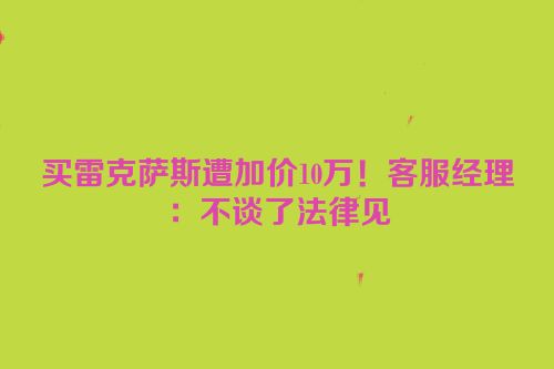 买雷克萨斯遭加价10万！客服经理：不谈了法律见