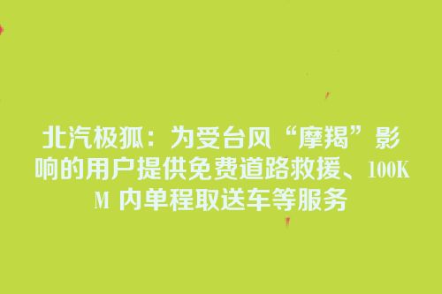 北汽极狐：为受台风“摩羯”影响的用户提供免费道路救援、100KM 内单程取送车等服务