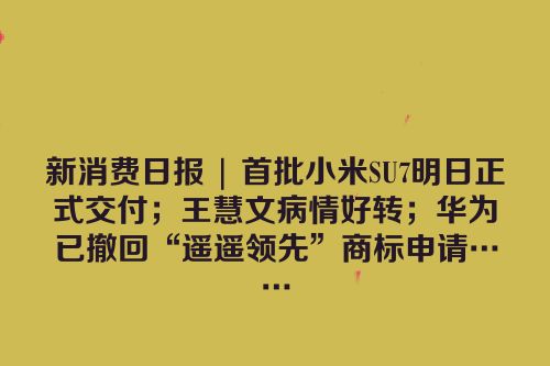 新消费日报 | 首批小米SU7明日正式交付；王慧文病情好转；华为已撤回“遥遥领先”商标申请……