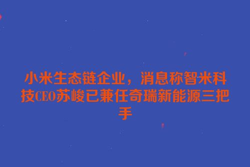 小米生态链企业，消息称智米科技CEO苏峻已兼任奇瑞新能源三把手