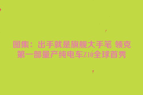 图集：出手就是旗舰大手笔 领克第一部量产纯电车Z10全球首秀