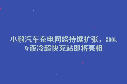 小鹏汽车充电网络持续扩张，800kW液冷超快充站即将亮相