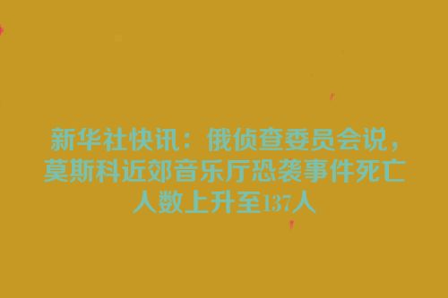 新华社快讯：俄侦查委员会说，莫斯科近郊音乐厅恐袭事件死亡人数上升至137人