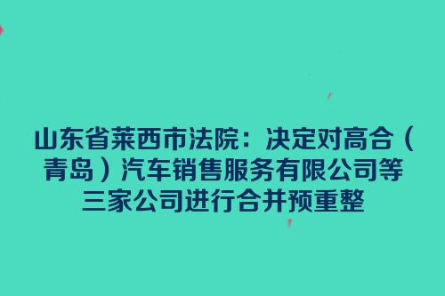 山东省莱西市法院：决定对高合（青岛）汽车销售服务有限公司等三家公司进行合并预重整