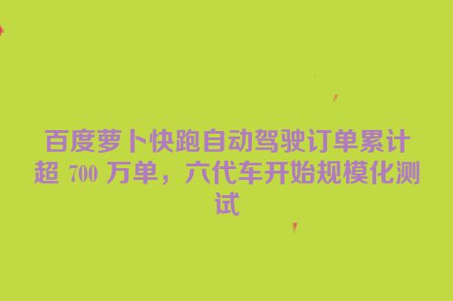 百度萝卜快跑自动驾驶订单累计超 700 万单，六代车开始规模化测试