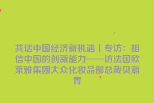 共话中国经济新机遇丨专访：相信中国的创新能力——访法国欧莱雅集团大众化妆品部总裁贝瀚青