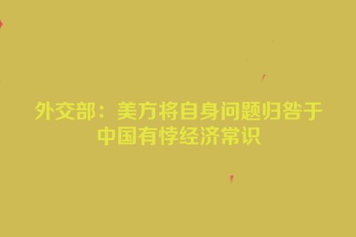 外交部：美方将自身问题归咎于中国有悖经济常识