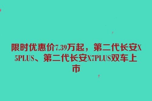 限时优惠价7.39万起，第二代长安X5PLUS、第二代长安X7PLUS双车上市