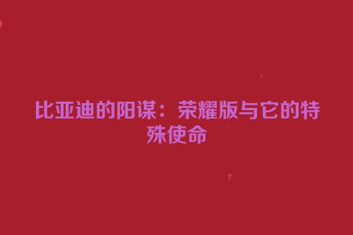 比亚迪的阳谋：荣耀版与它的特殊使命