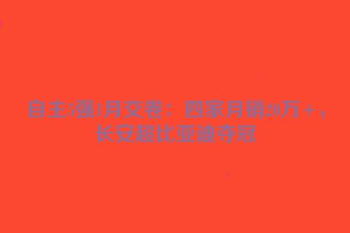 自主5强1月交卷：四家月销20万+，长安超比亚迪夺冠