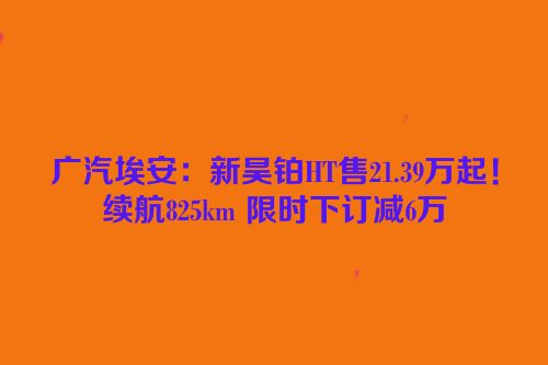 广汽埃安：新昊铂HT售21.39万起！续航825km 限时下订减6万