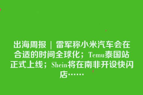 出海周报 | 雷军称小米汽车会在合适的时间全球化；Temu泰国站正式上线；Shein将在南非开设快闪店……