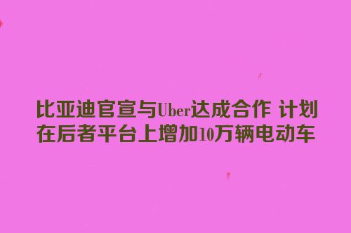 比亚迪官宣与Uber达成合作 计划在后者平台上增加10万辆电动车